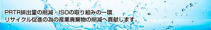PRTR排出量の削減・ISOの取り組みの一環 リサイクル促進の為の産業廃棄物の削減へ貢献します。